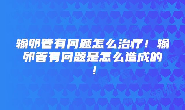 输卵管有问题怎么治疗!输卵管有问题是怎么造成的!