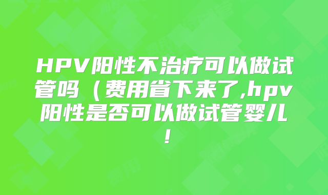 HPV阳性不治疗可以做试管吗(费用省下来了,hpv阳性是否可以做试管婴儿!