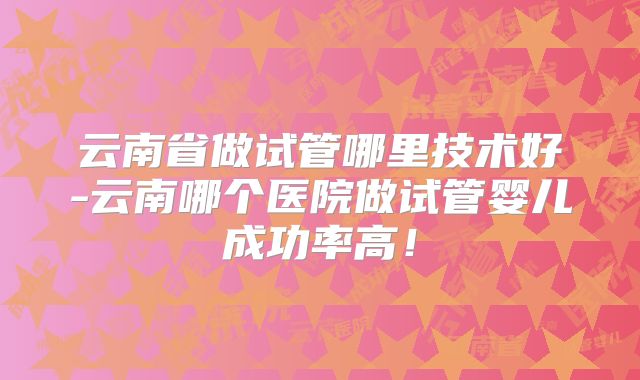 云南省做试管哪里技术好-云南哪个医院做试管婴儿成功率高！