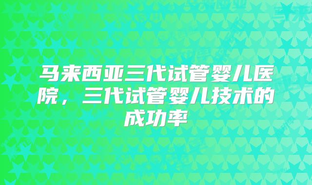 马来西亚三代试管婴儿医院，三代试管婴儿技术的成功率