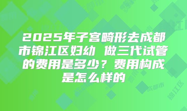 2025年子宫畸形去成都市锦江区妇幼 做三代试管的费用是多少?费用构成是怎么样的