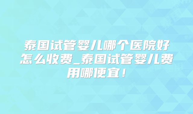 泰国试管婴儿哪个医院好怎么收费_泰国试管婴儿费用哪便宜!