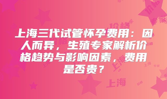 上海三代试管怀孕费用：因人而异，生殖专家解析价格趋势与影响因素，费用是否贵？