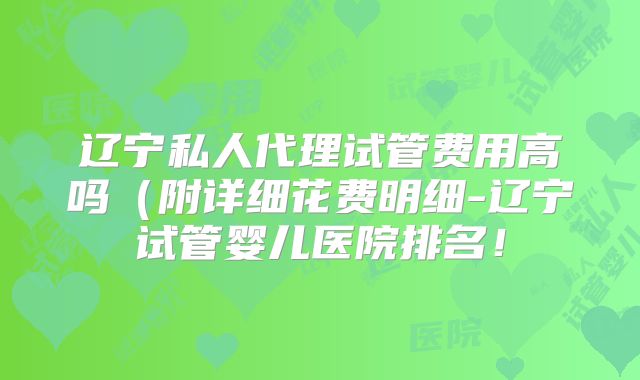 辽宁私人代理试管费用高吗(附详细花费明细-辽宁试管婴儿医院排名!