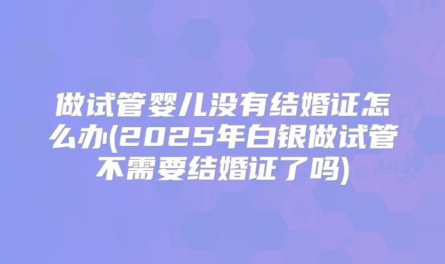 做试管婴儿没有结婚证怎么办(2025年白银做试管不需要结婚证了吗)