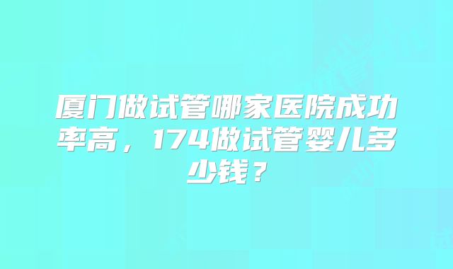 厦门做试管哪家医院成功率高,174做试管婴儿多少钱?