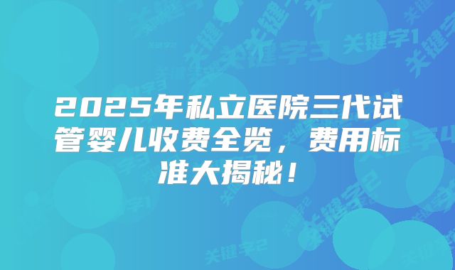 2025年私立医院三代试管婴儿收费全览,费用标准大揭秘!