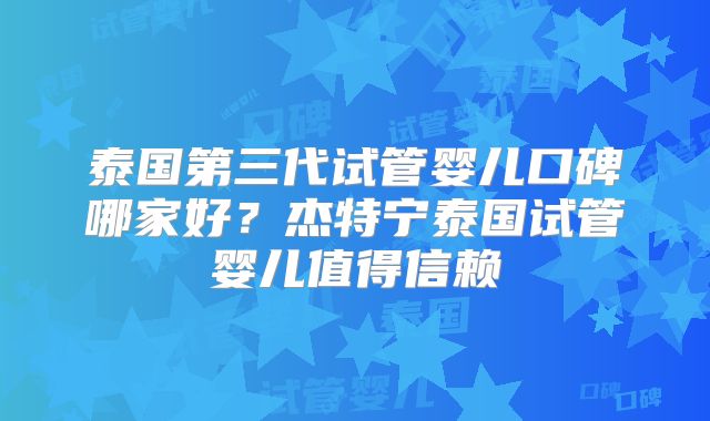 泰国第三代试管婴儿口碑哪家好？杰特宁泰国试管婴儿值得信赖