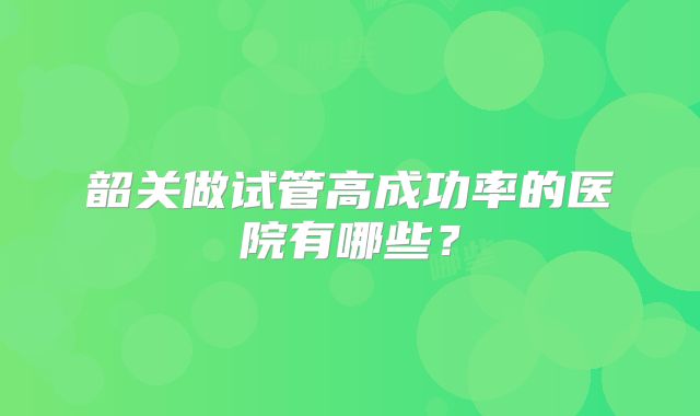 韶关做试管高成功率的医院有哪些?