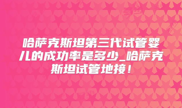 哈萨克斯坦第三代试管婴儿的成功率是多少_哈萨克斯坦试管地接！