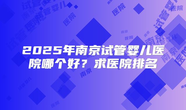 2025年南京试管婴儿医院哪个好?求医院排名