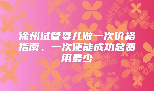 徐州试管婴儿做一次价格指南，一次便能成功总费用最少