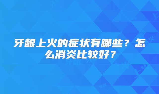 牙龈上火的症状有哪些？怎么消炎比较好？