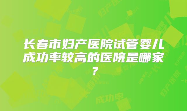 长春市妇产医院试管婴儿成功率较高的医院是哪家?