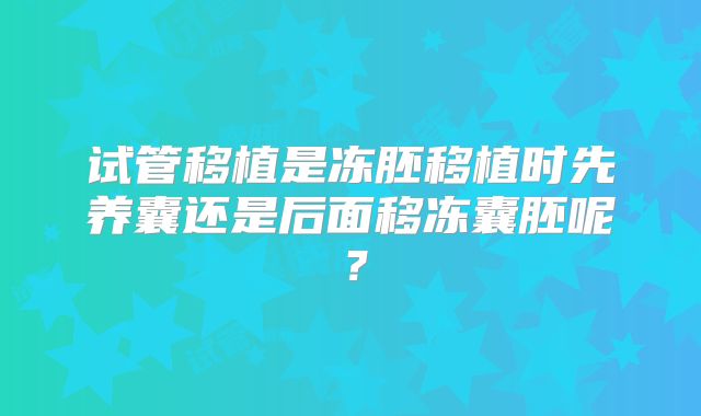 试管移植是冻胚移植时先养囊还是后面移冻囊胚呢？