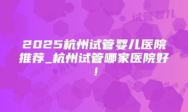 2025杭州试管婴儿医院推荐_杭州试管哪家医院好!