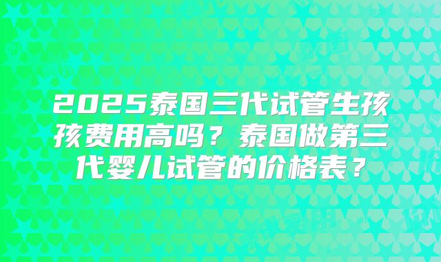 2025泰国三代试管生孩孩费用高吗？泰国做第三代婴儿试管的价格表？