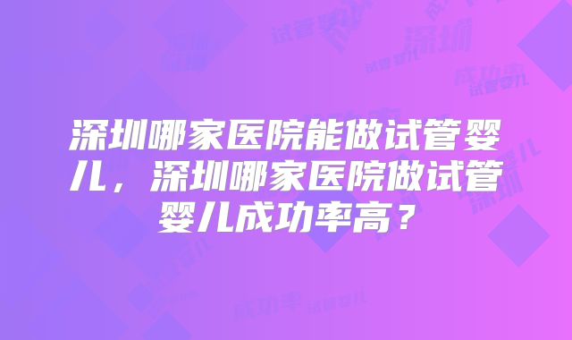 深圳哪家医院能做试管婴儿,深圳哪家医院做试管婴儿成功率高?