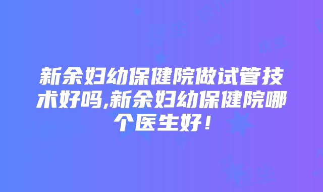 新余妇幼保健院做试管技术好吗,新余妇幼保健院哪个医生好!