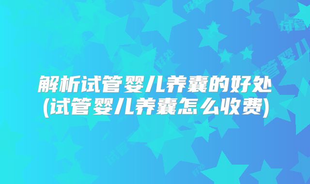解析试管婴儿养囊的好处(试管婴儿养囊怎么收费)