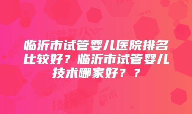 临沂市试管婴儿医院排名比较好?临沂市试管婴儿技术哪家好??