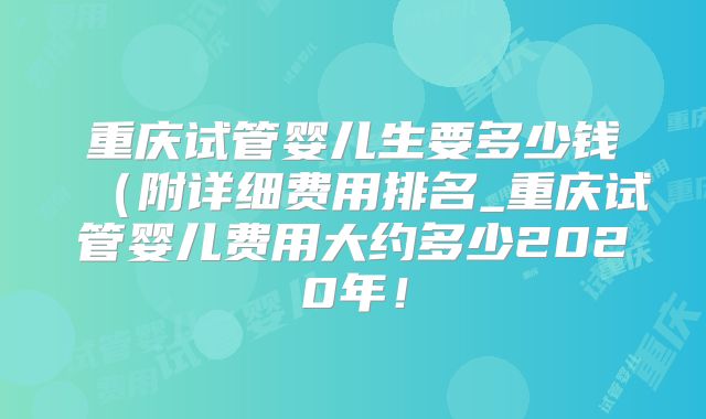 重庆试管婴儿生要多少钱（附详细费用排名_重庆试管婴儿费用大约多少2020年！