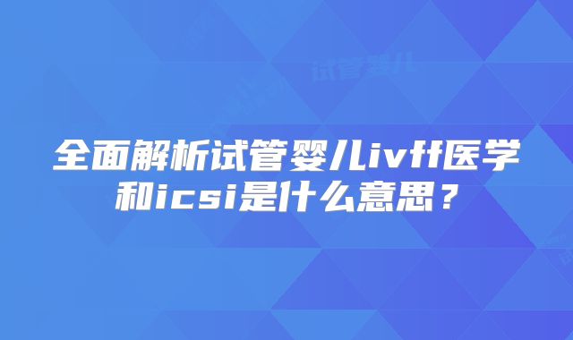全面解析试管婴儿ivff医学和icsi是什么意思?