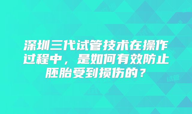 深圳三代试管技术在操作过程中，是如何有效防止胚胎受到损伤的？