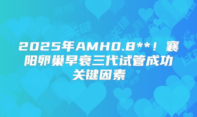 2025年AMH0.8**!襄阳卵巢早衰三代试管成功关键因素