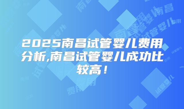2025南昌试管婴儿费用分析,南昌试管婴儿成功比较高！