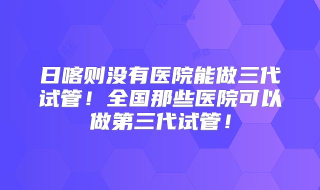 日喀则没有医院能做三代试管！全国那些医院可以做第三代试管！