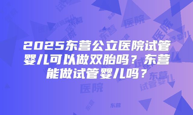 2025东营公立医院试管婴儿可以做双胎吗？东营能做试管婴儿吗？