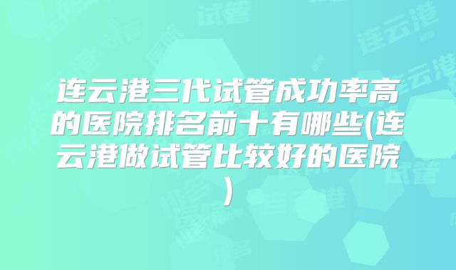 连云港三代试管成功率高的医院排名前十有哪些(连云港做试管比较好的医院)