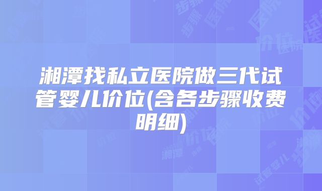 湘潭找私立医院做三代试管婴儿价位(含各步骤收费明细)