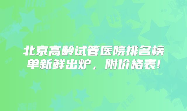 北京高龄试管医院排名榜单新鲜出炉,附价格表!