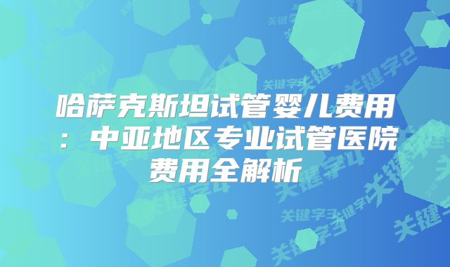 哈萨克斯坦试管婴儿费用:中亚地区专业试管医院费用全解析