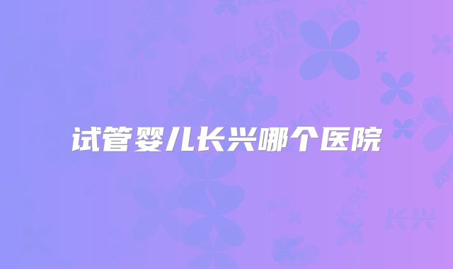 试管婴儿长兴哪个医院
