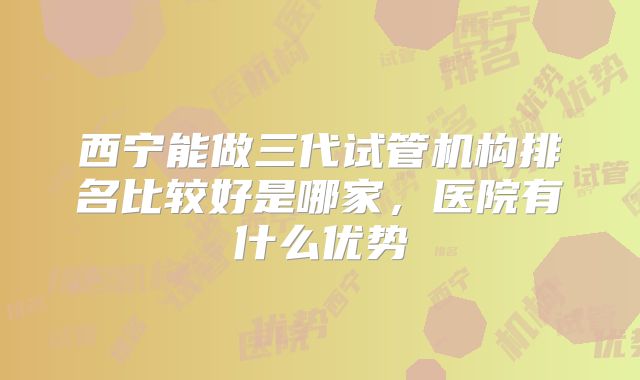 西宁能做三代试管机构排名比较好是哪家，医院有什么优势