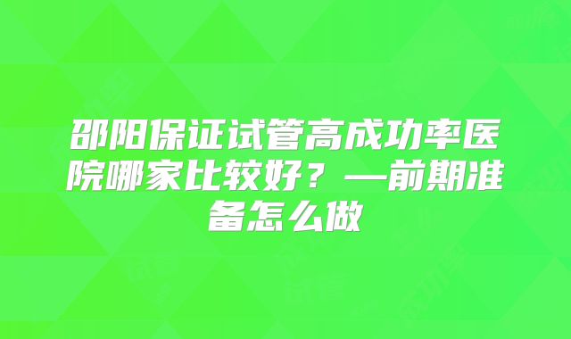 邵阳保证试管高成功率医院哪家比较好?—前期准备怎么做
