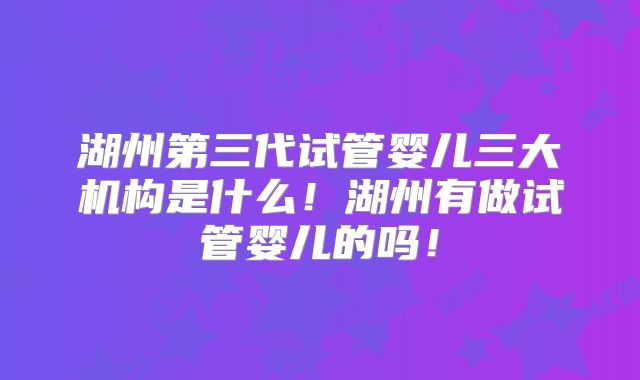 湖州第三代试管婴儿三大机构是什么！湖州有做试管婴儿的吗！