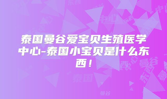 泰国曼谷爱宝贝生殖医学中心-泰国小宝贝是什么东西！
