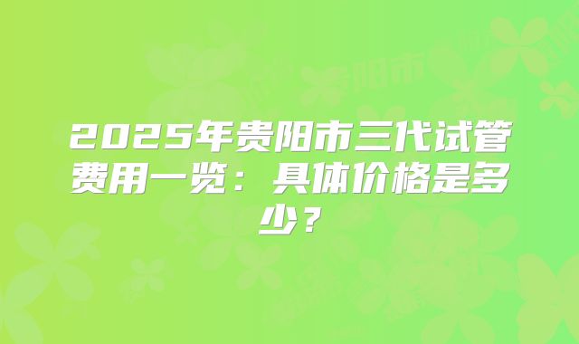 2025年贵阳市三代试管费用一览:具体价格是多少?