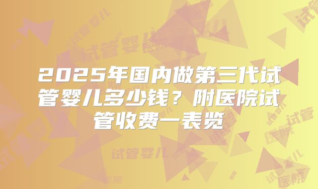 2025年国内做第三代试管婴儿多少钱?附医院试管收费一表览
