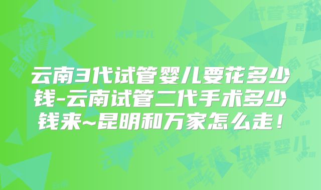 云南3代试管婴儿要花多少钱-云南试管二代手术多少钱来~昆明和万家怎么走！