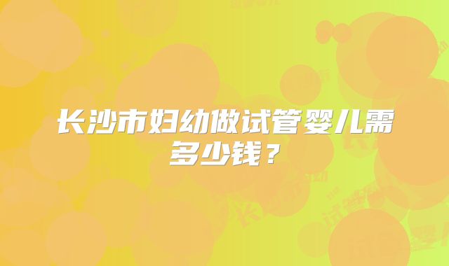 长沙市妇幼做试管婴儿需多少钱？