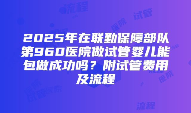 2025年在联勤保障部队第960医院做试管婴儿能包做成功吗？附试管费用及流程