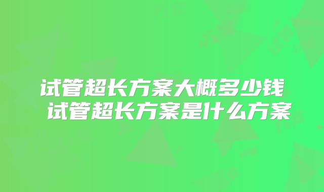 试管超长方案大概多少钱 试管超长方案是什么方案