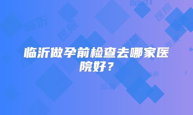 临沂做孕前检查去哪家医院好？