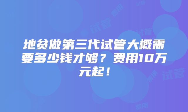 地贫做第三代试管大概需要多少钱才够？费用10万元起！