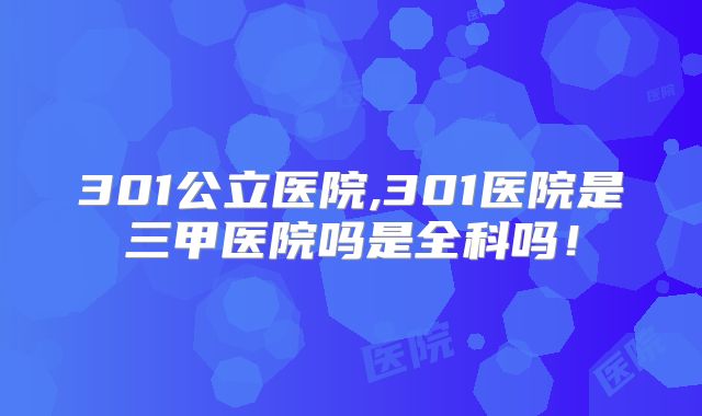 301公立医院,301医院是三甲医院吗是全科吗！